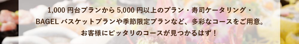 1,000円台プランから5,000円以上プラン・寿司ケータリング・BAGELバスケットプランや季節限定プランなど、多彩なコースをご用意。お客様にピッタリのコースが見つかるはず！