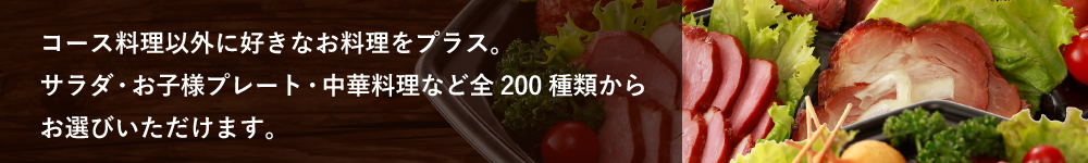 コース料理以外に好きなお料理をプラス。サラダ・お子様プレート・中華料理など全200種類からお選びいただけます。