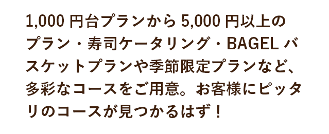 1,000円台プランから5,000円以上プラン・寿司ケータリング・BAGELバスケットプランや季節限定プランなど、多彩なコースをご用意。お客様にピッタリのコースが見つかるはず！
