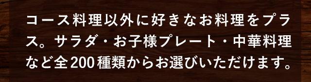 コース料理以外に好きなお料理をプラス。サラダ・お子様プレート・中華料理など全200種類からお選びいただけます。