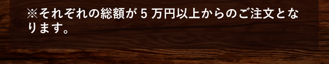 ※それぞれの総額が5 万円以上からのご注文となります。