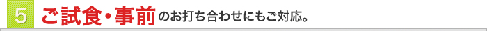 5　ご試食・事前のお打ち合わせにもご対応。