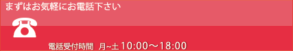 まずはお気軽にお電話下さい 電話受付時間 月〜土 10:00～18:00