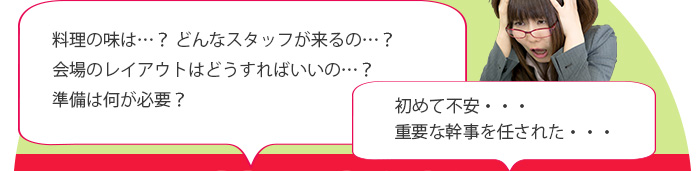 料理の味は…? どんなスタッフが来るの…? 会場のレイアウトはどうすればいいの…? 準備は何が必要? 初めて不安… 重要な幹事を任された…