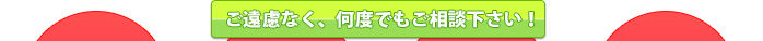 ご遠慮なく、何度でもご相談下さい！